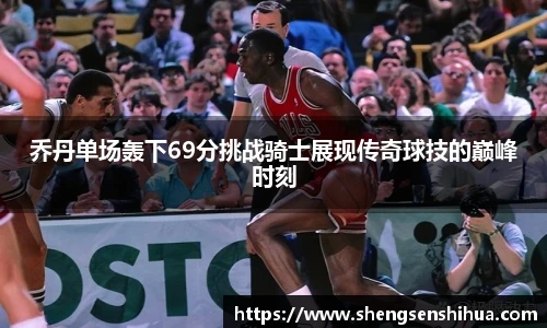 乔丹单场轰下69分挑战骑士展现传奇球技的巅峰时刻